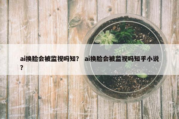 ai换脸会被监视吗知？ ai换脸会被监视吗知乎小说？