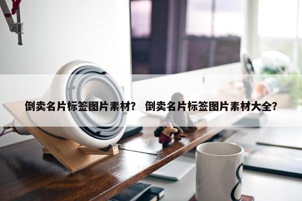 倒卖名片标签图片素材？ 倒卖名片标签图片素材大全？