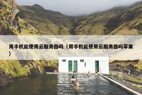 用手机能使用云服务器吗（用手机能使用云服务器吗苹果）