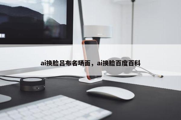 ai换脸吕布名场面，ai换脸百度百科