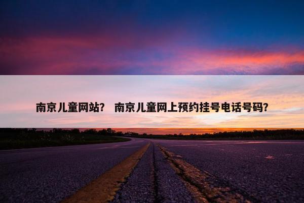 南京儿童网站？ 南京儿童网上预约挂号电话号码？