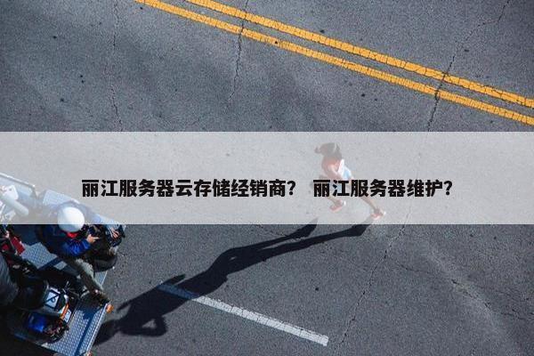 丽江服务器云存储经销商？ 丽江服务器维护？