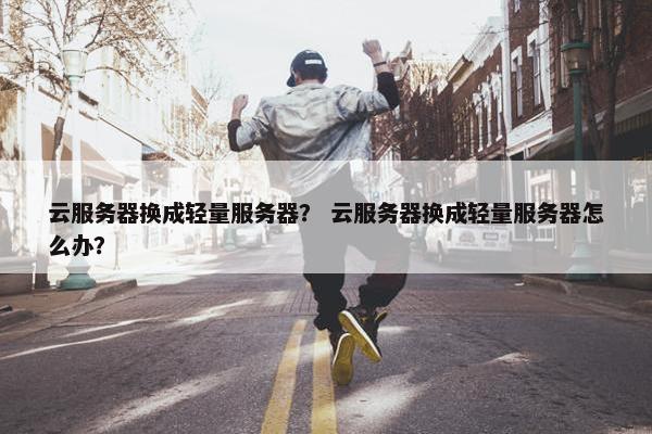云服务器换成轻量服务器？ 云服务器换成轻量服务器怎么办？
