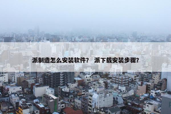 派制造怎么安装软件？ 派下载安装步骤？