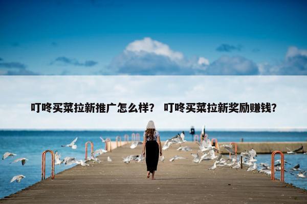 叮咚买菜拉新推广怎么样？ 叮咚买菜拉新奖励赚钱？