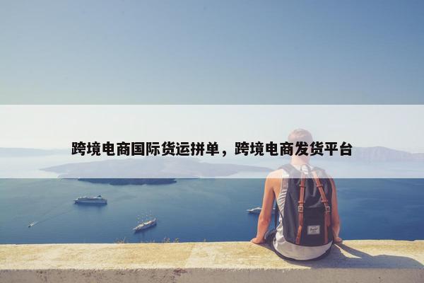 跨境电商国际货运拼单，跨境电商发货平台