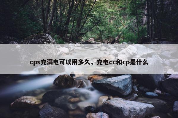 cps充满电可以用多久，充电cc和cp是什么