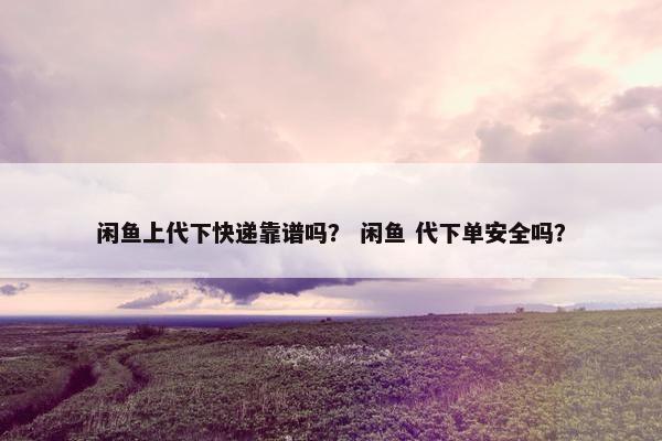 闲鱼上代下快递靠谱吗？ 闲鱼 代下单安全吗？