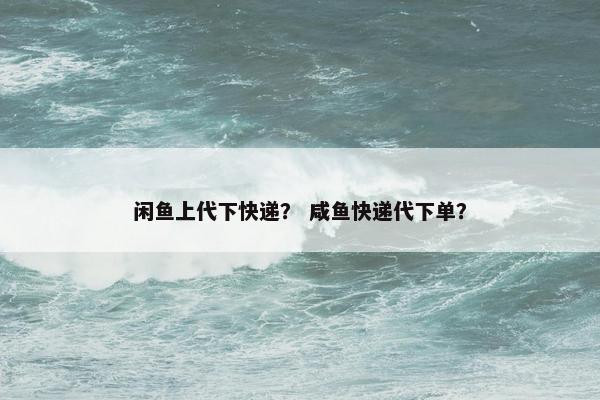 闲鱼上代下快递？ 咸鱼快递代下单？