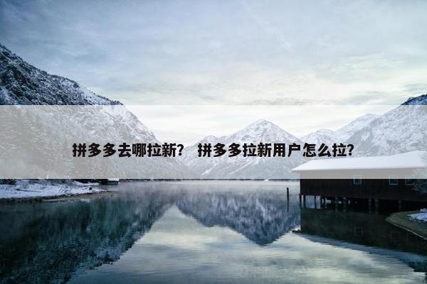 拼多多去哪拉新？ 拼多多拉新用户怎么拉？