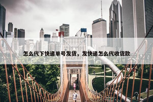 怎么代下快递单号发货，发快递怎么代收货款