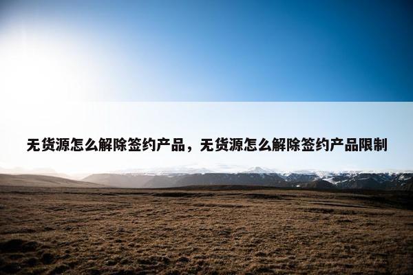 无货源怎么解除签约产品，无货源怎么解除签约产品限制