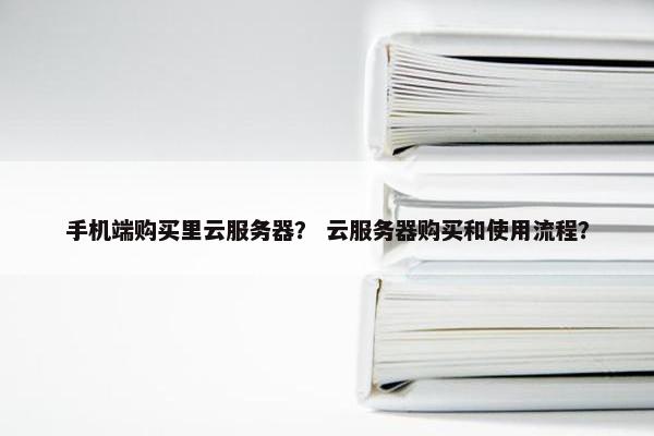 手机端购买里云服务器？ 云服务器购买和使用流程？