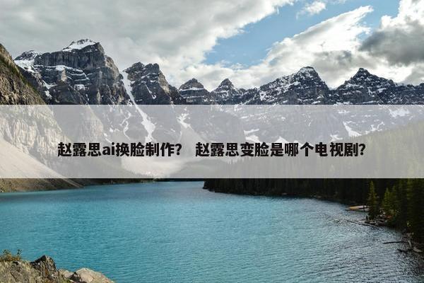 赵露思ai换脸制作？ 赵露思变脸是哪个电视剧？