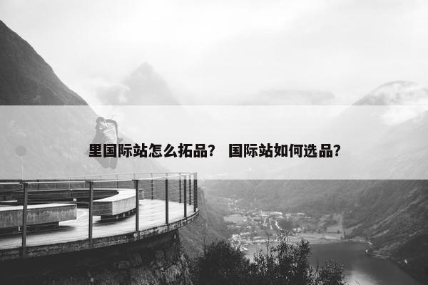 里国际站怎么拓品？ 国际站如何选品？