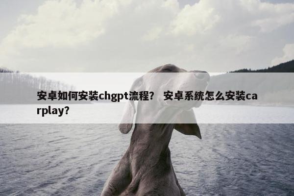 安卓如何安装chgpt流程？ 安卓系统怎么安装carplay？