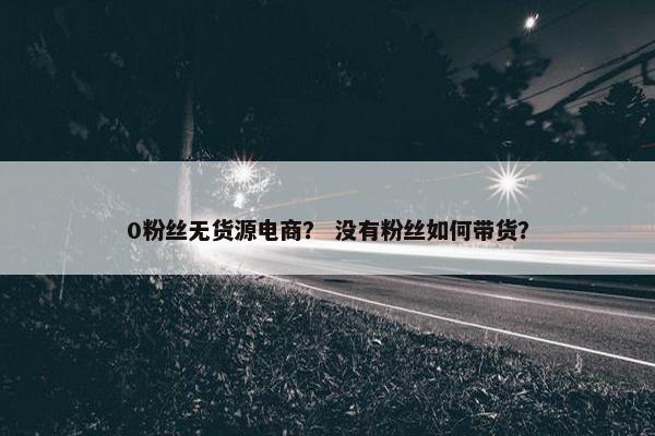 0粉丝无货源电商？ 没有粉丝如何带货？