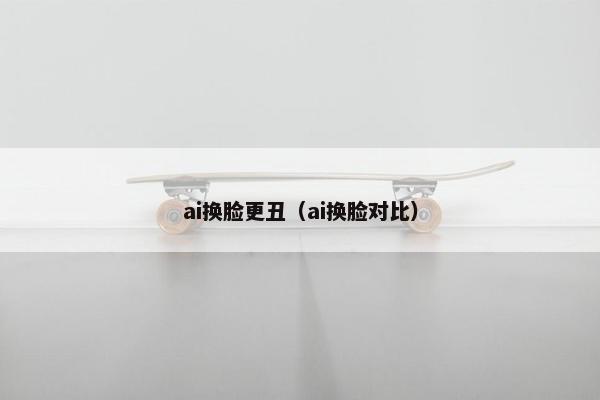 ai换脸更丑（ai换脸对比）
