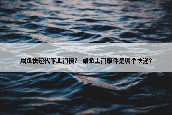 咸鱼快递代下上门慢？ 咸鱼上门取件是哪个快递？