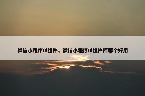 微信小程序ui组件，微信小程序ui组件库哪个好用