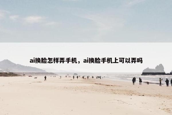 ai换脸怎样弄手机，ai换脸手机上可以弄吗