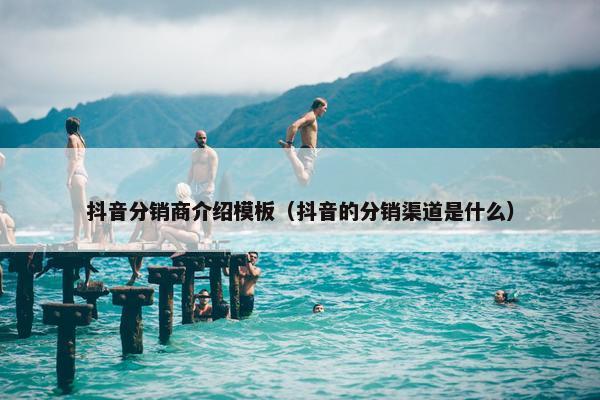 抖音分销商介绍模板（抖音的分销渠道是什么）