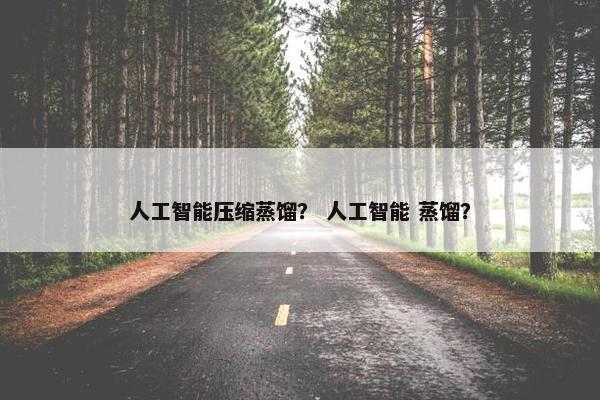 人工智能压缩蒸馏？ 人工智能 蒸馏？