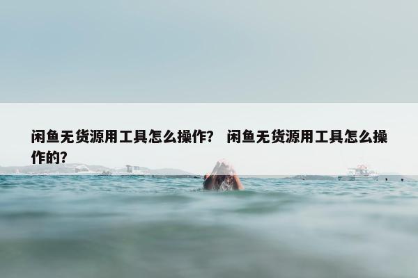 闲鱼无货源用工具怎么操作？ 闲鱼无货源用工具怎么操作的？