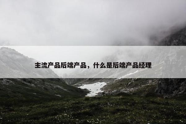 主流产品后端产品，什么是后端产品经理
