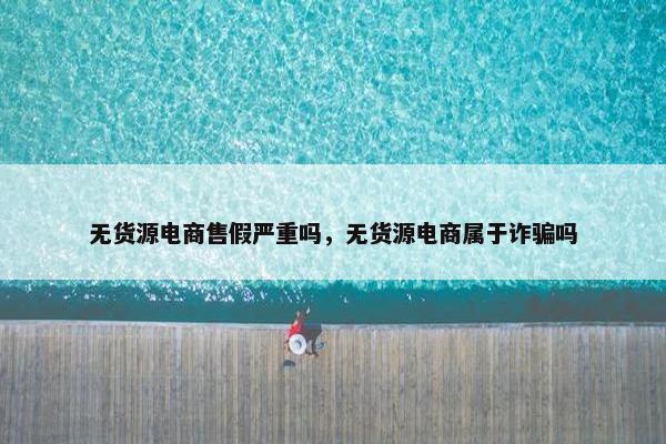 无货源电商售假严重吗，无货源电商属于诈骗吗