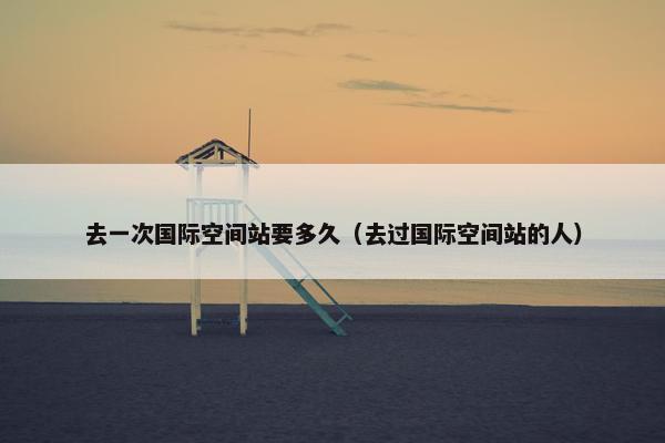 去一次国际空间站要多久（去过国际空间站的人）