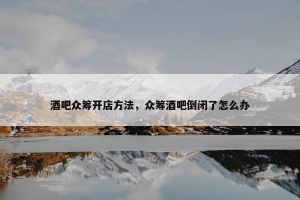 酒吧众筹开店方法，众筹酒吧倒闭了怎么办
