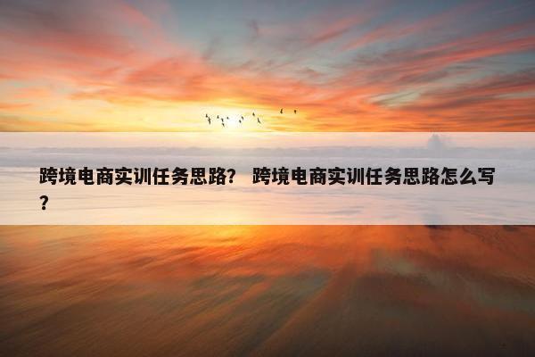 跨境电商实训任务思路？ 跨境电商实训任务思路怎么写？