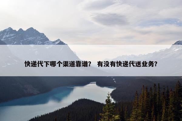 快递代下哪个渠道靠谱？ 有没有快递代送业务？