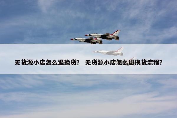 无货源小店怎么退换货？ 无货源小店怎么退换货流程？