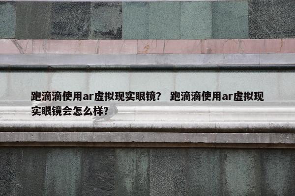 跑滴滴使用ar虚拟现实眼镜？ 跑滴滴使用ar虚拟现实眼镜会怎么样？