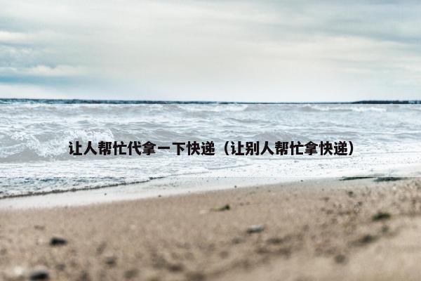 让人帮忙代拿一下快递（让别人帮忙拿快递）