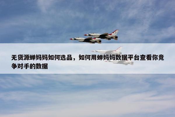无货源蝉妈妈如何选品，如何用蝉妈妈数据平台查看你竞争对手的数据
