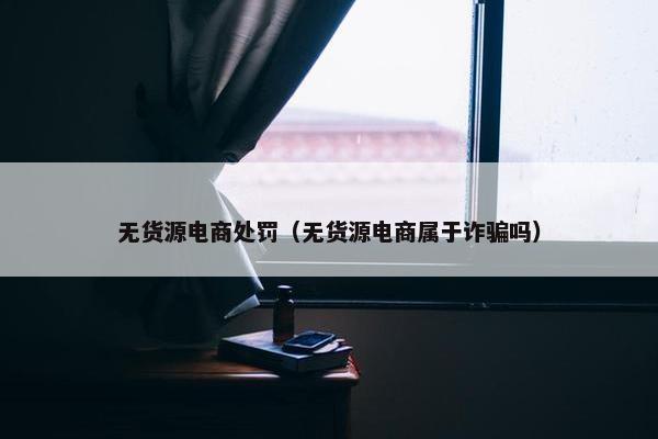 无货源电商处罚（无货源电商属于诈骗吗）