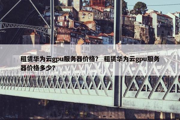 租赁华为云gpu服务器价格？ 租赁华为云gpu服务器价格多少？