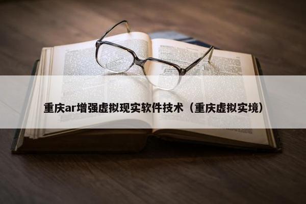重庆ar增强虚拟现实软件技术（重庆虚拟实境）