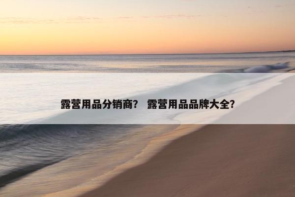 露营用品分销商？ 露营用品品牌大全？