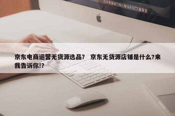 京东电商运营无货源选品？ 京东无货源店铺是什么?来我告诉你!？
