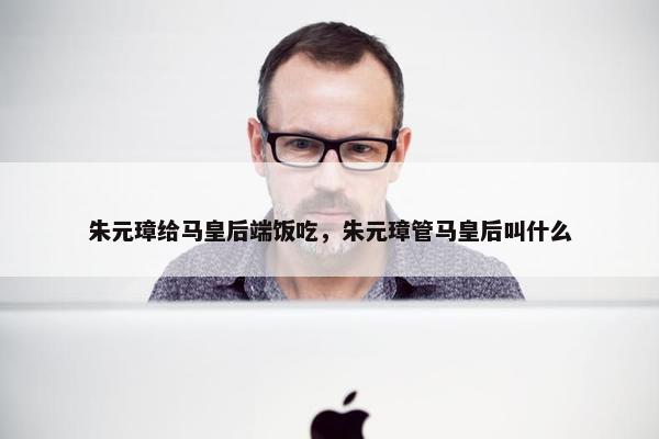 朱元璋给马皇后端饭吃，朱元璋管马皇后叫什么