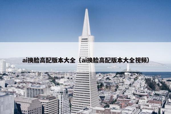 ai换脸高配版本大全（ai换脸高配版本大全视频）
