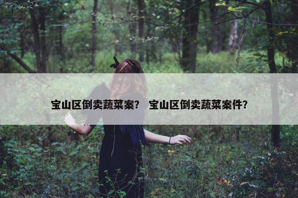 宝山区倒卖蔬菜案？ 宝山区倒卖蔬菜案件？