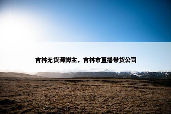 吉林无货源博主，吉林市直播带货公司
