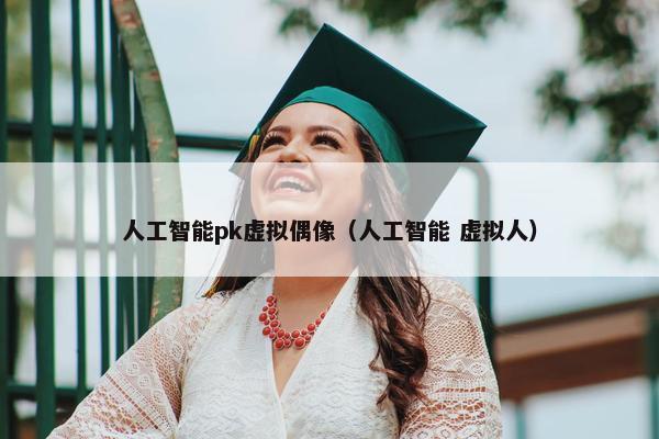 人工智能pk虚拟偶像（人工智能 虚拟人）