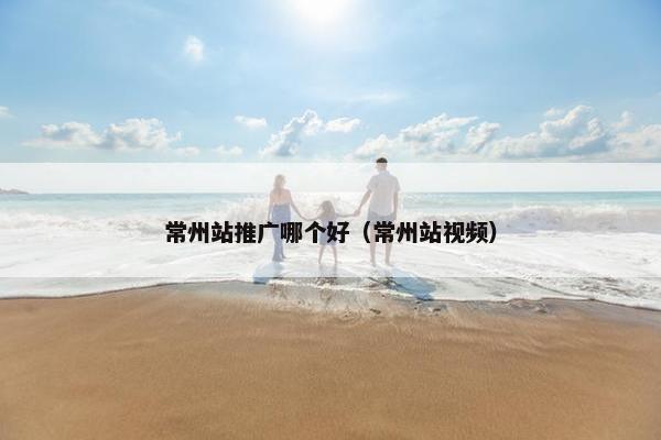 常州站推广哪个好（常州站视频）