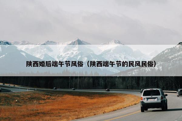 陕西婚后端午节风俗（陕西端午节的民风民俗）